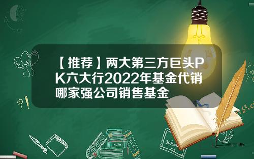 【推荐】两大第三方巨头PK六大行2022年基金代销哪家强公司销售基金