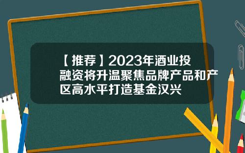 【推荐】2023年酒业投融资将升温聚焦品牌产品和产区高水平打造基金汉兴