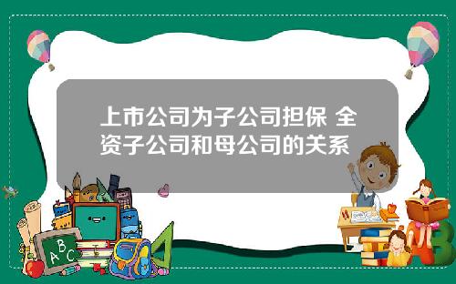 上市公司为子公司担保 全资子公司和母公司的关系