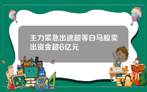 主力紧急出逃超等白马股卖出资金超6亿元