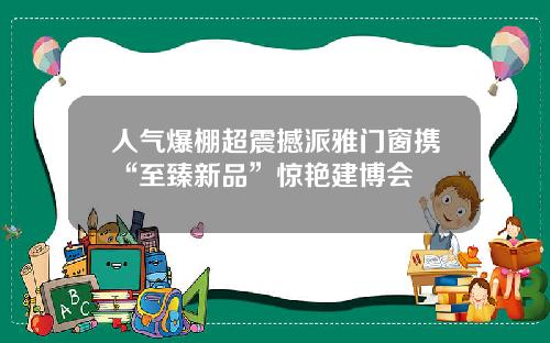 人气爆棚超震撼派雅门窗携“至臻新品”惊艳建博会