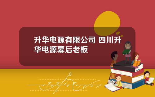 升华电源有限公司 四川升华电源幕后老板