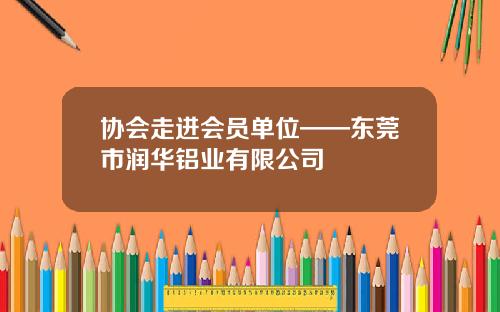 协会走进会员单位——东莞市润华铝业有限公司