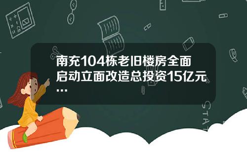 南充104栋老旧楼房全面启动立面改造总投资15亿元…