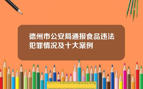 德州市公安局通报食品违法犯罪情况及十大案例