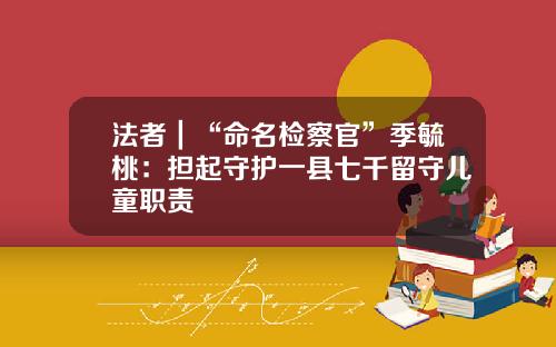 法者｜“命名检察官”季毓桃：担起守护一县七千留守儿童职责