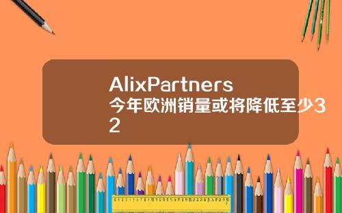 AlixPartners今年欧洲销量或将降低至少32