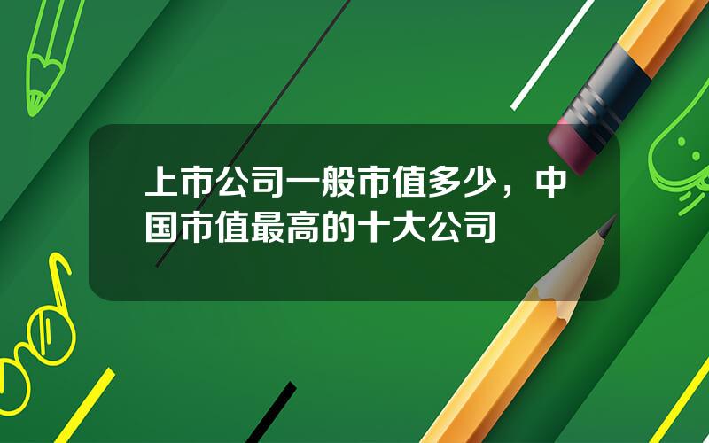 上市公司一般市值多少，中国市值最高的十大公司