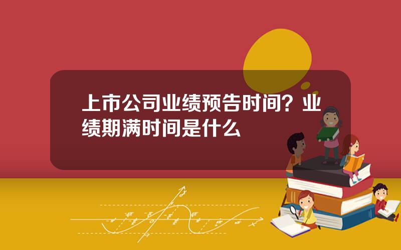 上市公司业绩预告时间？业绩期满时间是什么