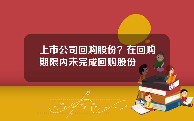 上市公司回购股份？在回购期限内未完成回购股份