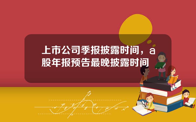 上市公司季报披露时间，a股年报预告最晚披露时间