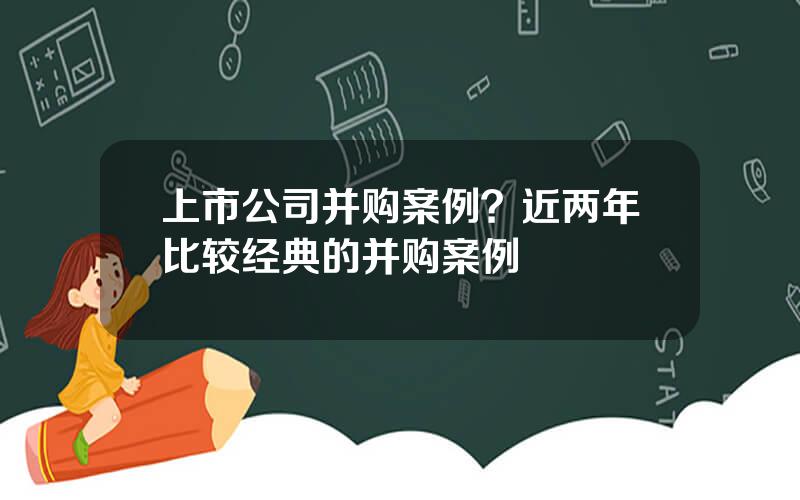 上市公司并购案例？近两年比较经典的并购案例