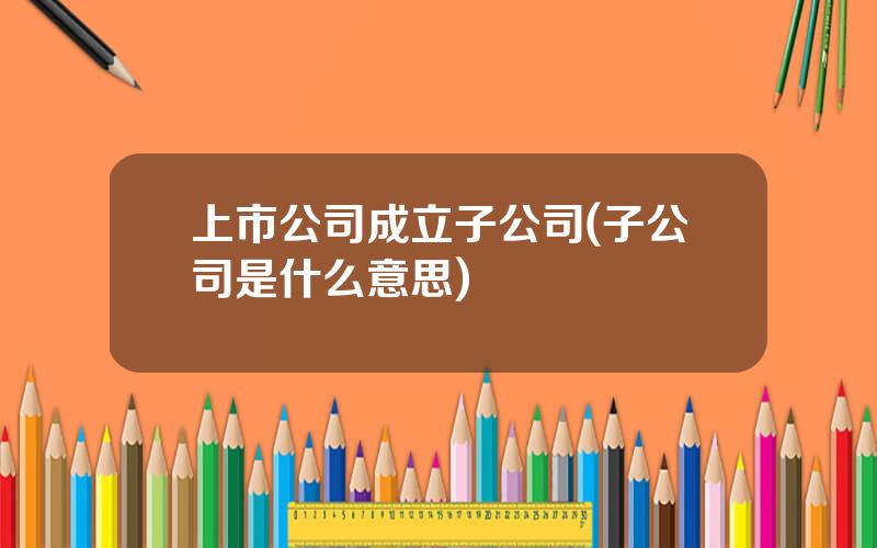 上市公司成立子公司(子公司是什么意思)