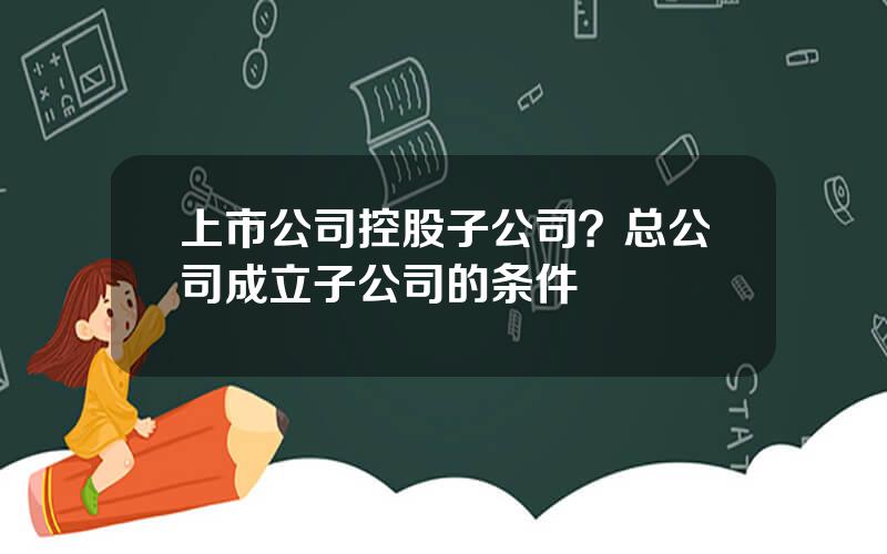 上市公司控股子公司？总公司成立子公司的条件