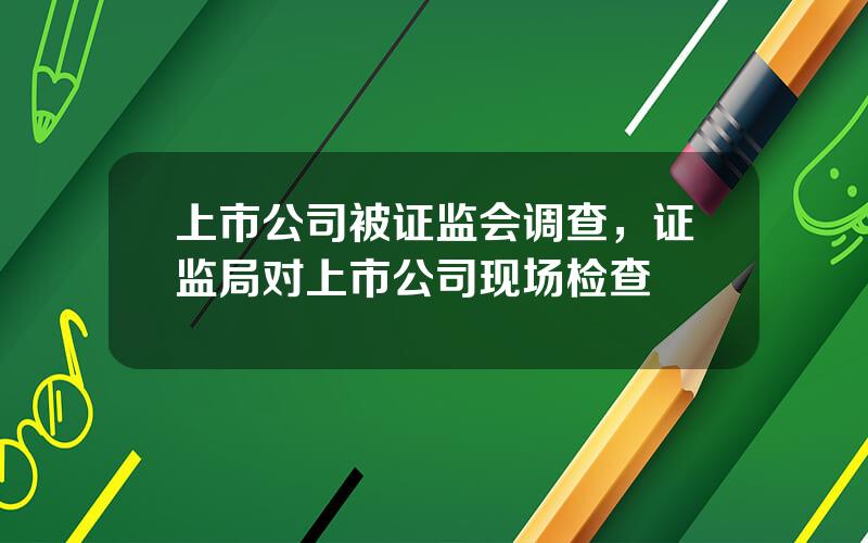 上市公司被证监会调查，证监局对上市公司现场检查