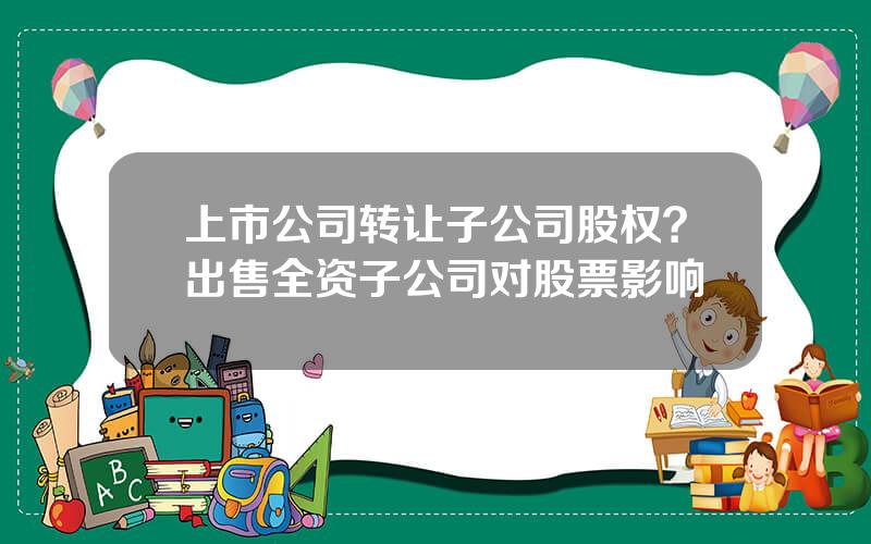 上市公司转让子公司股权？出售全资子公司对股票影响