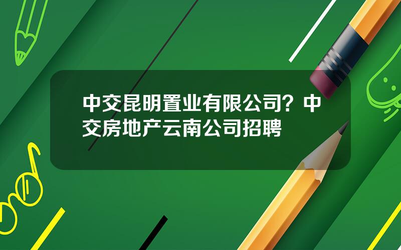 中交昆明置业有限公司？中交房地产云南公司招聘