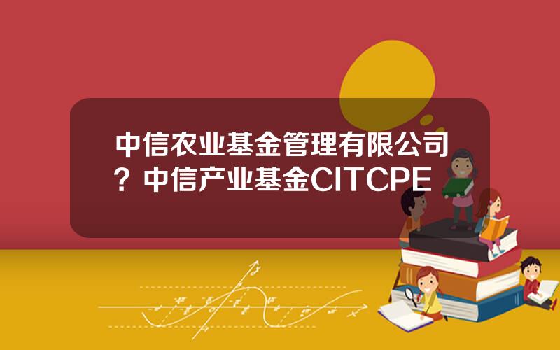 中信农业基金管理有限公司？中信产业基金CITCPE