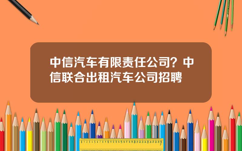 中信汽车有限责任公司？中信联合出租汽车公司招聘