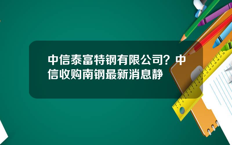 中信泰富特钢有限公司？中信收购南钢最新消息静