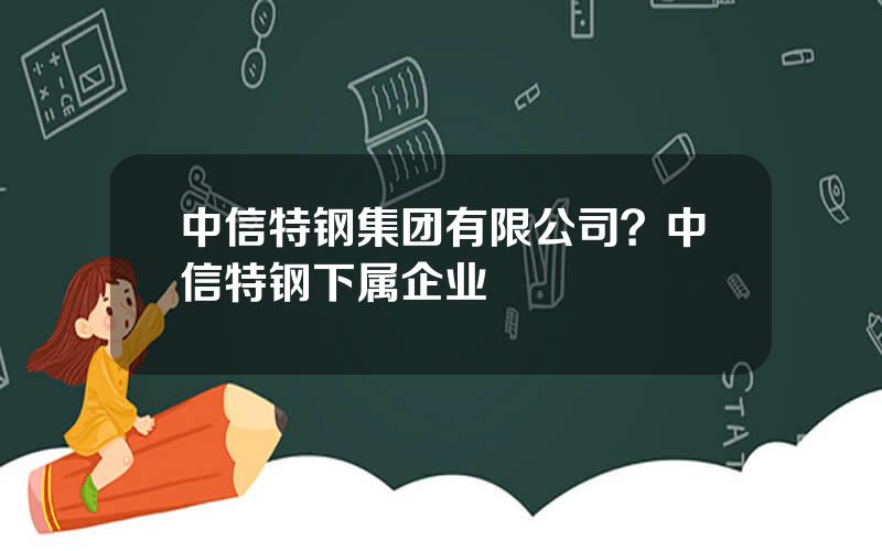 中信特钢集团有限公司？中信特钢下属企业