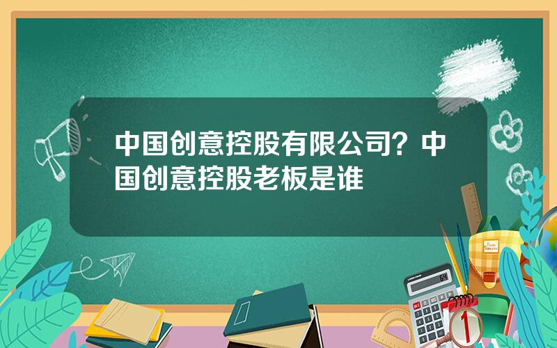 中国创意控股有限公司？中国创意控股老板是谁