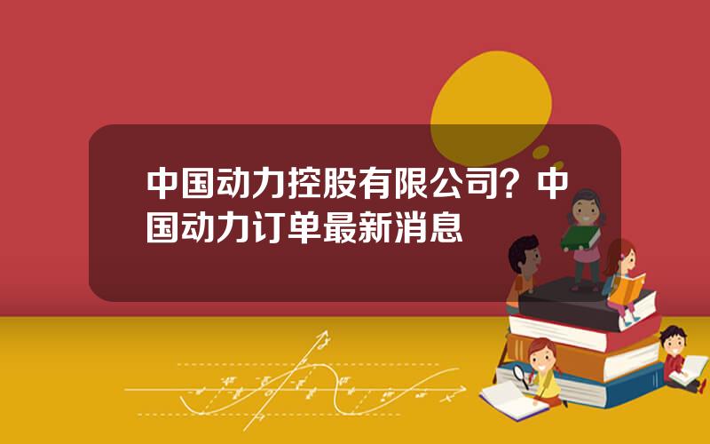 中国动力控股有限公司？中国动力订单最新消息