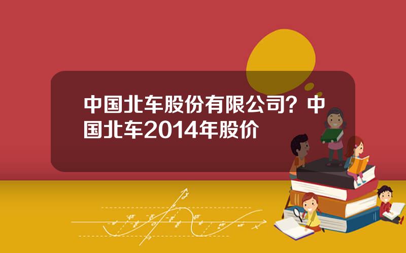 中国北车股份有限公司？中国北车2014年股价