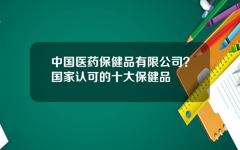 中国医药保健品有限公司？国家认可的十大保健品