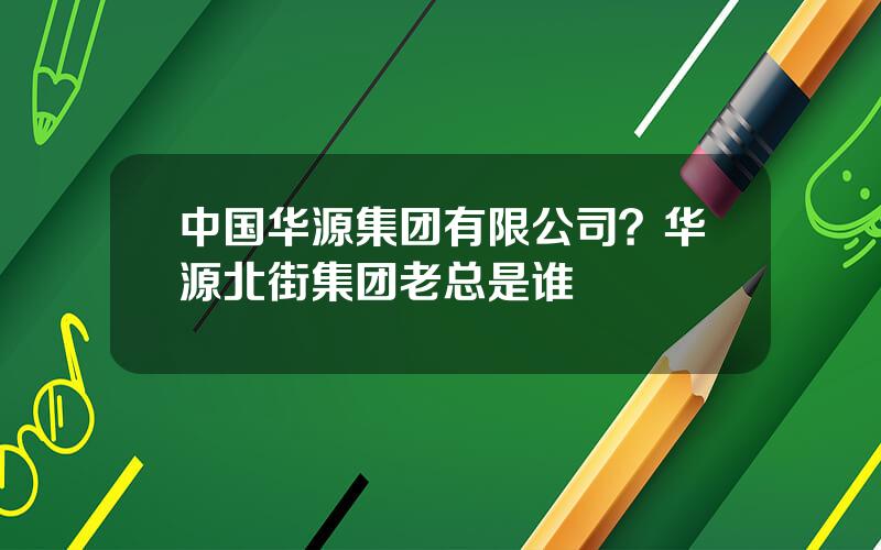 中国华源集团有限公司？华源北街集团老总是谁