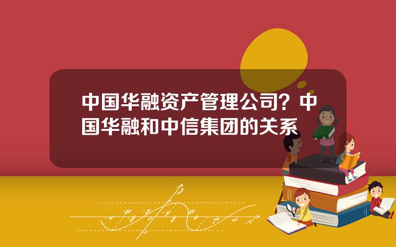 中国华融资产管理公司？中国华融和中信集团的关系