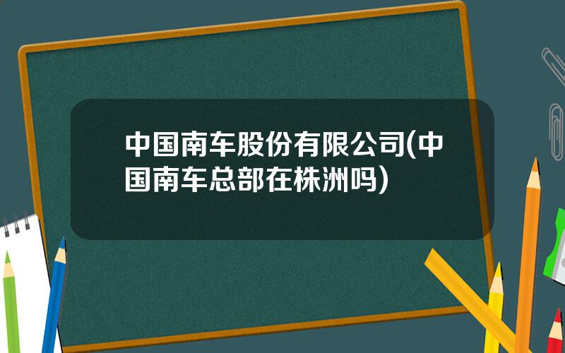 中国南车股份有限公司(中国南车总部在株洲吗)