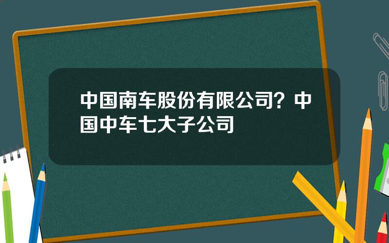 中国南车股份有限公司？中国中车七大子公司