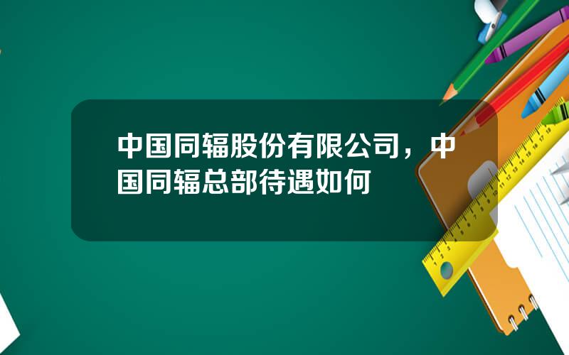 中国同辐股份有限公司，中国同辐总部待遇如何