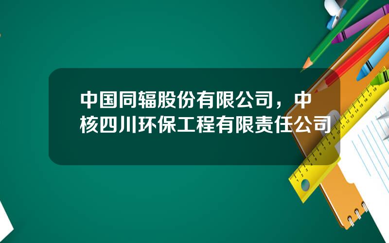 中国同辐股份有限公司，中核四川环保工程有限责任公司