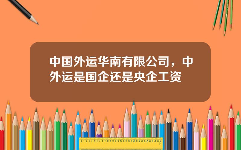 中国外运华南有限公司，中外运是国企还是央企工资