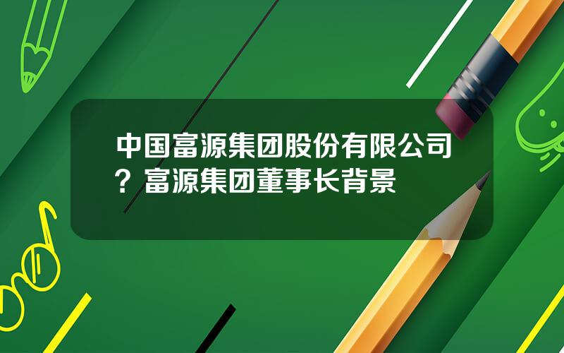 中国富源集团股份有限公司？富源集团董事长背景