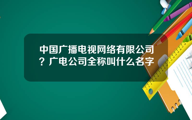 中国广播电视网络有限公司？广电公司全称叫什么名字