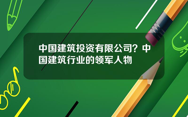 中国建筑投资有限公司？中国建筑行业的领军人物