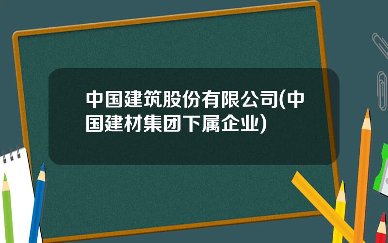 中国建筑股份有限公司(中国建材集团下属企业)