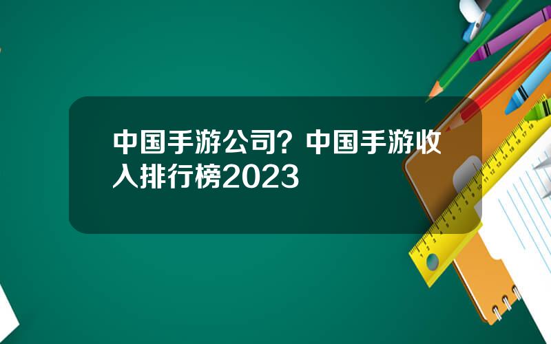 中国手游公司？中国手游收入排行榜2023