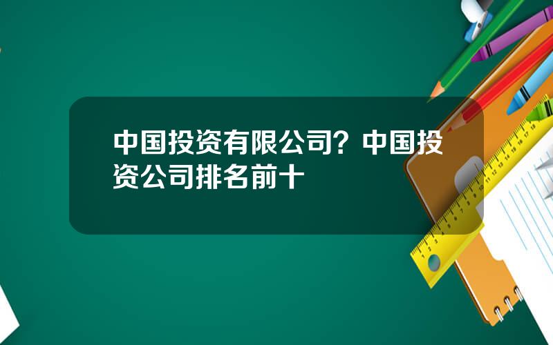 中国投资有限公司？中国投资公司排名前十