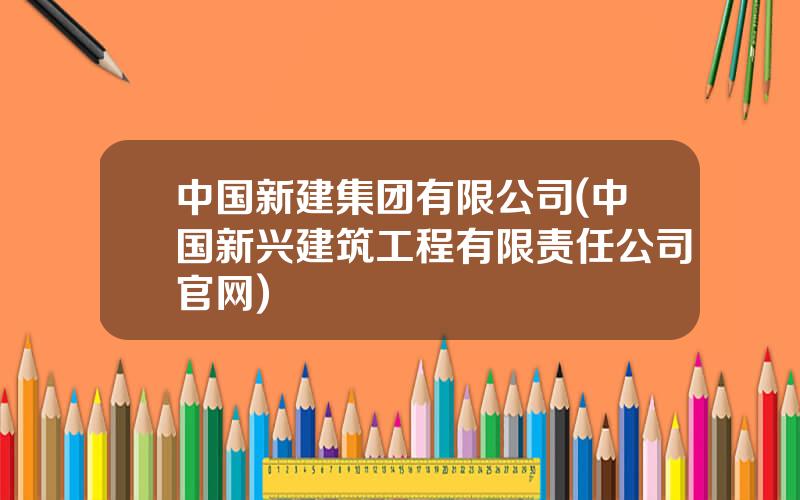 中国新建集团有限公司(中国新兴建筑工程有限责任公司官网)