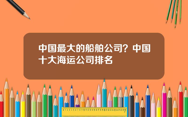 中国最大的船舶公司？中国十大海运公司排名