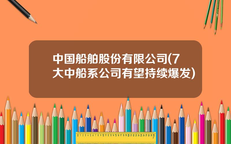 中国船舶股份有限公司(7大中船系公司有望持续爆发)