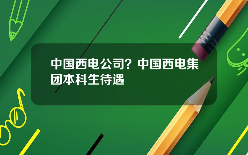 中国西电公司？中国西电集团本科生待遇