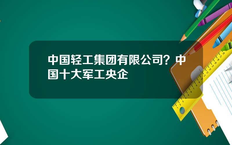 中国轻工集团有限公司？中国十大军工央企