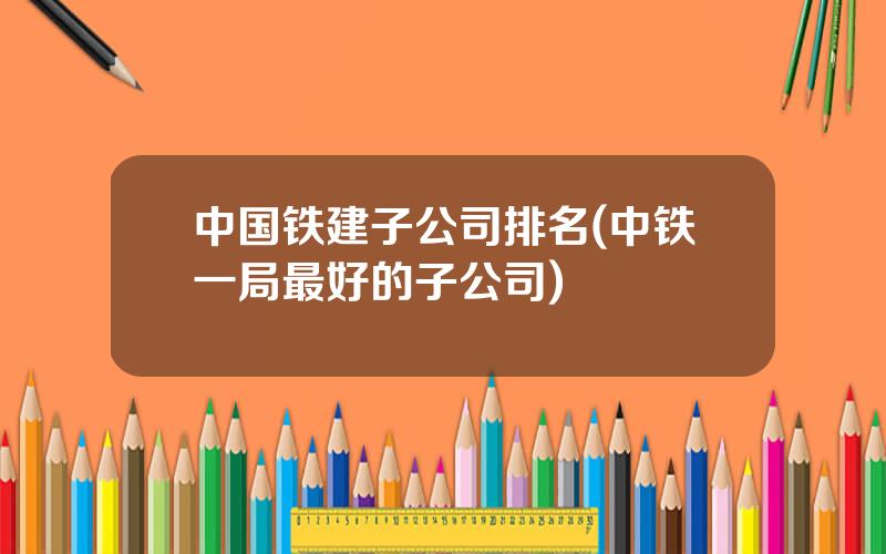 中国铁建子公司排名(中铁一局最好的子公司)