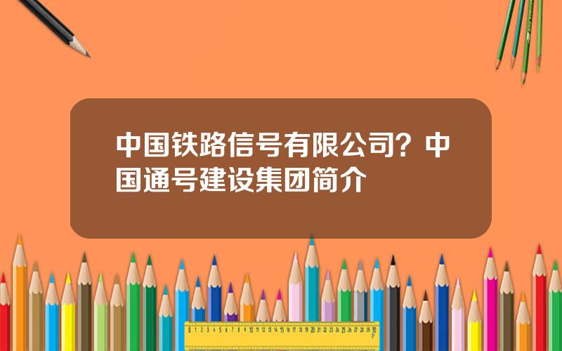 中国铁路信号有限公司？中国通号建设集团简介