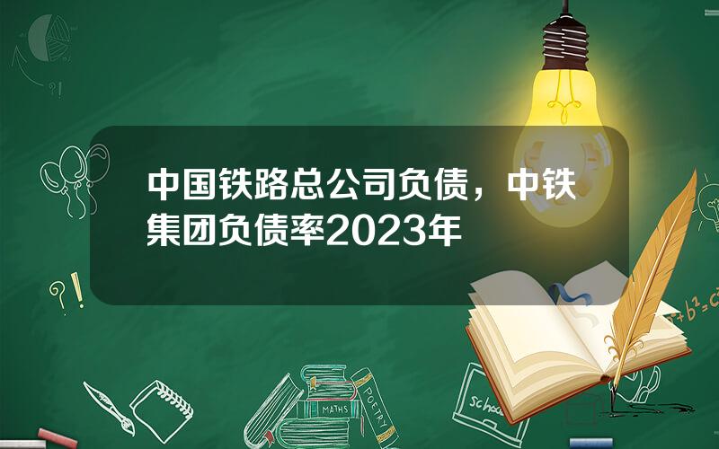 中国铁路总公司负债，中铁集团负债率2023年